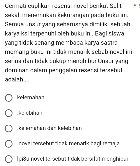 Cermati cuplikan resensi novel berikut!Sulit * !
sekali menemukan kekurangan pada buku ini.
Semua unsur yang seharusnya dimiliki sebuah
karya ksi terpenuhi oleh buku ini. Bagi siswa
yang tidak senang membaca karya sastra
memang buku ini tidak menarik sebab novel ini
serius dan tidak cukup menghibur.Unsur yang
dominan dalam penggalan resensi tersebut
adalah....
kelemahan.kelebihan.kelemahan dan kelebihan.novel tersebut tidak menarik bagi remaja
[pi8u.novel tersebut tidak bersifat menghibur