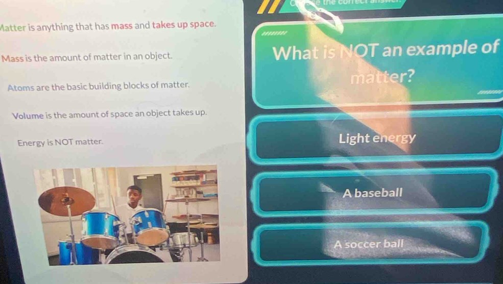 Matter is anything that has mass and takes up space.
Mass is the amount of matter in an object. What is NOT an example of
Atoms are the basic building blocks of matter. matter?
Volume is the amount of space an object takes up.
Energy is NOT matter. Light energy
A baseball
A soccer ball