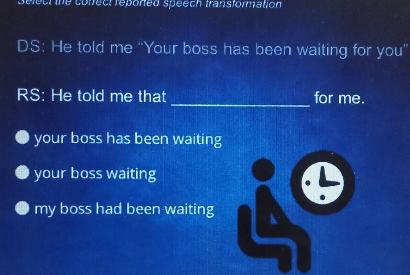 correct reported speech transformation 
DS: He told me “Your boss has been waiting for you”
RS: He told me that _for me.
your boss has been waiting
your boss waiting
my boss had been waiting