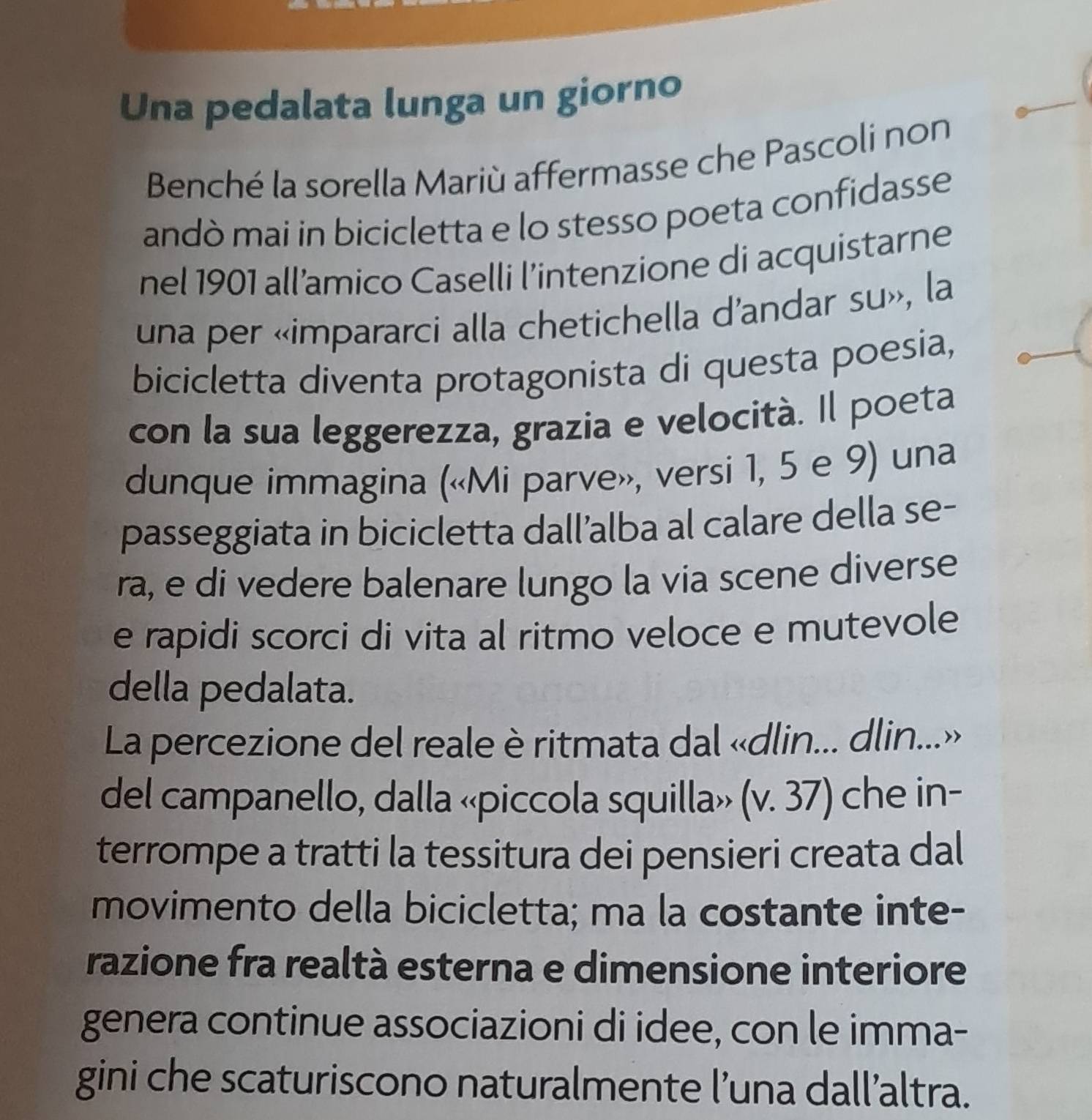 Una pedalata lunga un giorno 
Benché la sorella Mariù affermasse che Pascoli non 
andò mai in bicicletta e lo stesso poeta confidasse 
nel 1901 all’amico Caselli l’intenzione di acquistarne 
una per «impararci alla chetichella d'andar su», la 
bicicletta diventa protagonista di questa poesia, 
con la sua leggerezza, grazia e velocità. Il poeta 
dunque immagina («Mi parve», versi 1, 5 e 9) una 
passeggiata in bicicletta dall’alba al calare della se- 
ra, e di vedere balenare lungo la via scene diverse 
e rapidi scorci di vita al ritmo veloce e mutevole 
della pedalata. 
La percezione del reale è ritmata dal «dlin... dlin...» 
del campanello, dalla «piccola squilla» (v. 37) che in- 
terrompe a tratti la tessitura dei pensieri creata dal 
movimento della bicicletta; ma la costante inte- 
razione fra realtà esterna e dimensione interiore 
genera continue associazioni di idee, con le imma- 
gini che scaturiscono naturalmente l’una dall’altra.