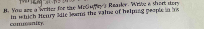You are a writer for the McGuffey's Reader. Write a short story 
in which Henry Idle learns the value of helping people in his 
community.