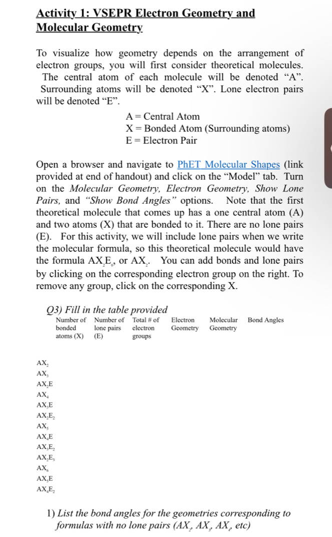 Activity 1: VSEPR Electron Geometry and 
Molecular Geometry 
To visualize how geometry depends on the arrangement of 
electron groups, you will first consider theoretical molecules. 
The central atom of each molecule will be denoted “A”. 
Surrounding atoms will be denoted “ X ”. Lone electron pairs 
will be denoted “ E ”.
A= Central Atom
X= Bonded Atom (Surrounding atoms)
E= Electron Pair 
Open a browser and navigate to PhET Molecular Shapes (link 
provided at end of handout) and click on the “Model” tab. Turn 
on the Molecular Geometry, Electron Geometry, Show Lone 
Pairs, and “Show Bond Angles”options. Note that the first 
theoretical molecule that comes up has a one central atom (A) 
and two atoms (X) that are bonded to it. There are no lone pairs 
(E). For this activity, we will include lone pairs when we write 
the molecular formula, so this theoretical molecule would have 
the formula AX, E , or AX. You can add bonds and lone pairs 
by clicking on the corresponding electron group on the right. To 
remove any group, click on the corresponding X. 
Q3) Fill in the table provided 
Number of Number of Total # of Electron Molecular Bond Ángles 
bonded lone pairs electron Geometry Geometry 
atoms (X) (E) groups
AX_2
AX_1
AX_2E
AX_4
AX_3E
AX_2E_2
AX_5
AX_4E
AX_3E_2
AX_2E_3
AX_6
AX_5E
AX_4E_2
1) List the bond angles for the geometries corresponding to 
formulas with no lone pairs (AX,AX,AX,etc)