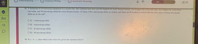  sqrt(2)/111  Vera Reasonig Grammar/Writing Quantitative Reasoning 38:29
88. A technician is inventorying equipment in a science lah. She confirms that there are five beakers for every funses burser, two stoppers for every ted tobe, four beakers for every time
test tubes, and 10 microscope slides for every Bunsen burner. Of these, if five microscope slides are broken and there are 29 beakers in total in the lab, how many working microscope
slides are in the lab?
f(x) A) 1 microscope slide
58 B) 4 mácroscope slides
C) 35 microscope slides
D) 40 microscope slides
89. If a=b-1 , them what is the value of 5, given the equation below?