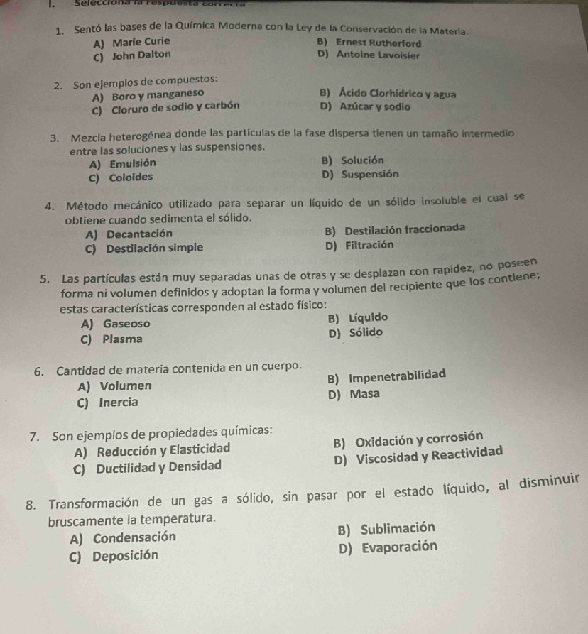 Selecciona la res
1. Sentó las bases de la Química Moderna con la Ley de la Conservación de la Materia.
A) Marie Curie B) Ernest Rutherford
C) John Dalton D) Antoine Lavoisier
2. Son ejemplos de compuestos:
A) Boro y manganeso
B) Ácido Clorhídrico y agua
C) Cloruro de sodio y carbón
D) Azúcar y sodio
3. Mezcla heterogénea donde las partículas de la fase dispersa tienen un tamaño intermedio
entre las soluciones y las suspensiones.
A) Emulsión B) Solución
C) Coloides D) Suspensión
4. Método mecánico utilizado para separar un líquido de un sólido insoluble el cual se
obtiene cuando sedimenta el sólido.
A) Decantación B) Destilación fraccionada
C) Destilación simple D) Filtración
5. Las partículas están muy separadas unas de otras y se desplazan con rapidez, no poseen
forma ni volumen definidos y adoptan la forma y volumen del recipiente que los contiene;
estas características corresponden al estado físico:
A) Gaseoso B) Líquido
C) Plasma D) Sólido
6. Cantidad de materia contenida en un cuerpo.
A) Volumen B) Impenetrabilidad
C) Inercia D) Masa
7. Son ejemplos de propiedades químicas:
A) Reducción y Elasticidad B) Oxidación y corrosión
C) Ductilidad y Densidad D) Viscosidad y Reactividad
8. Transformación de un gas a sólido, sin pasar por el estado líquido, al disminuir
bruscamente la temperatura.
A) Condensación B) Sublimación
C) Deposición D) Evaporación