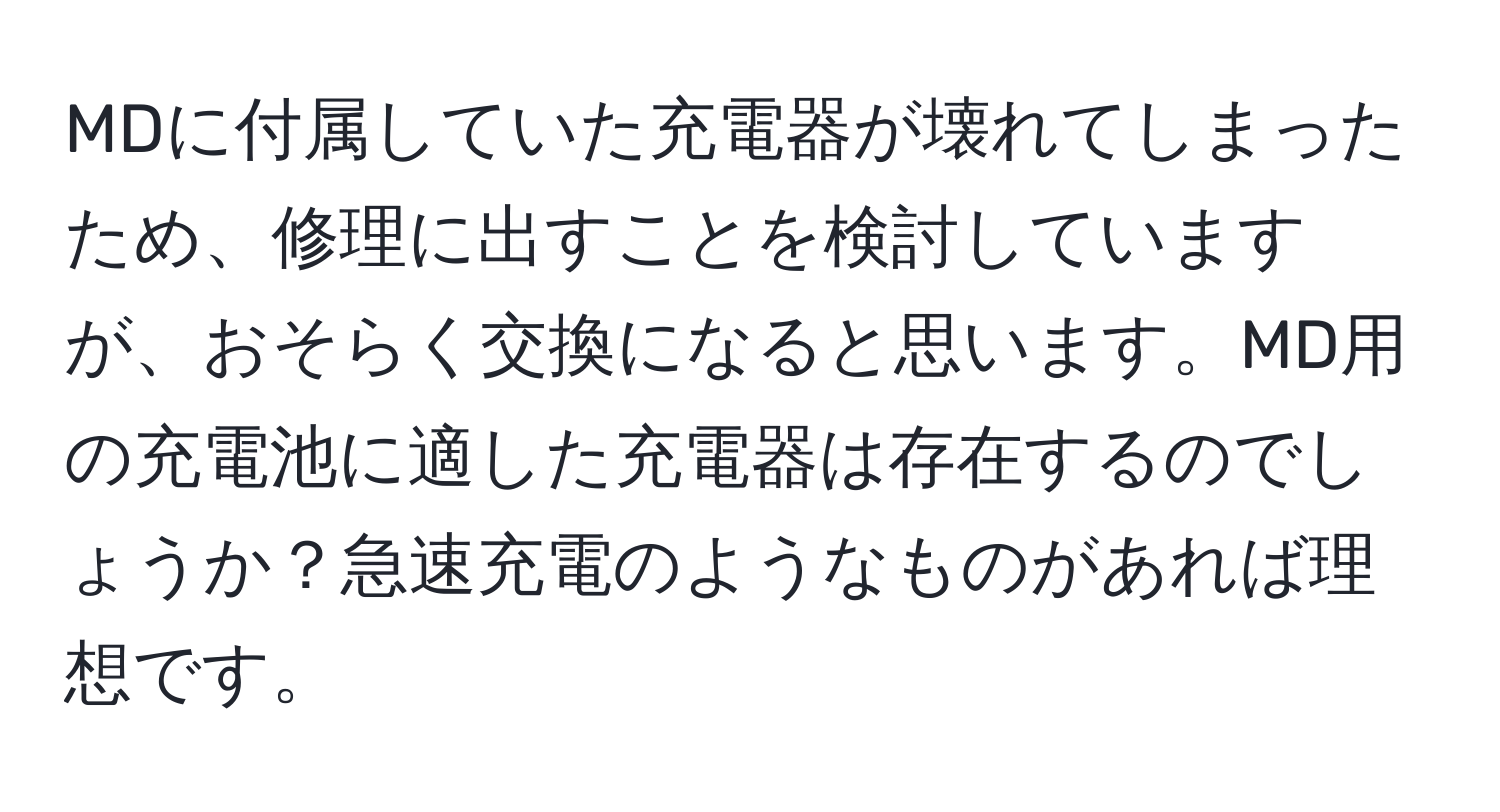 MDに付属していた充電器が壊れてしまったため、修理に出すことを検討していますが、おそらく交換になると思います。MD用の充電池に適した充電器は存在するのでしょうか？急速充電のようなものがあれば理想です。