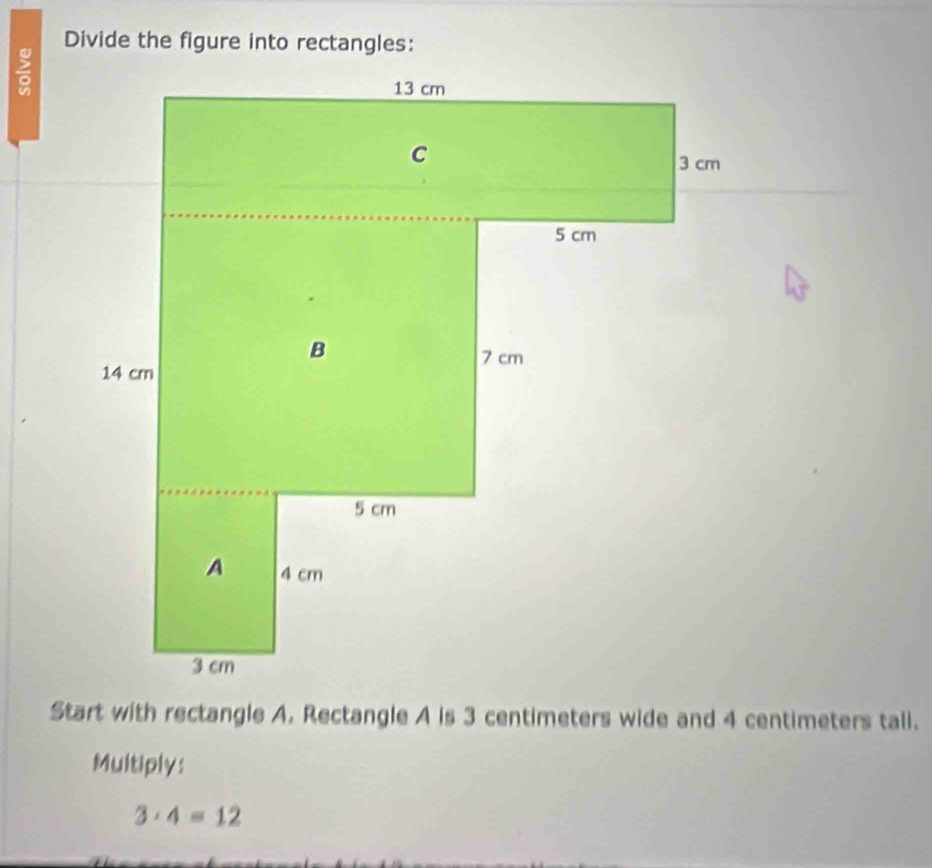 Divide the figure into rectangles: 

Start with rectangle A. Rectangle A is 3 centimeters wide and 4 centimeters tall. 
Multiply:
3· 4=12