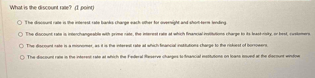 What is the discount rate? (1 point)
The discount rate is the interest rate banks charge each other for overnight and short-term lending.
The discount rate is interchangeable with prime rate, the interest rate at which financial institutions charge to its least-risky, or best, customers.
The discount rate is a misnomer, as it is the interest rate at which financial institutions charge to the riskiest of borrowers.
The discount rate is the interest rate at which the Federal Reserve charges to financial institutions on loans issued at the discount window.