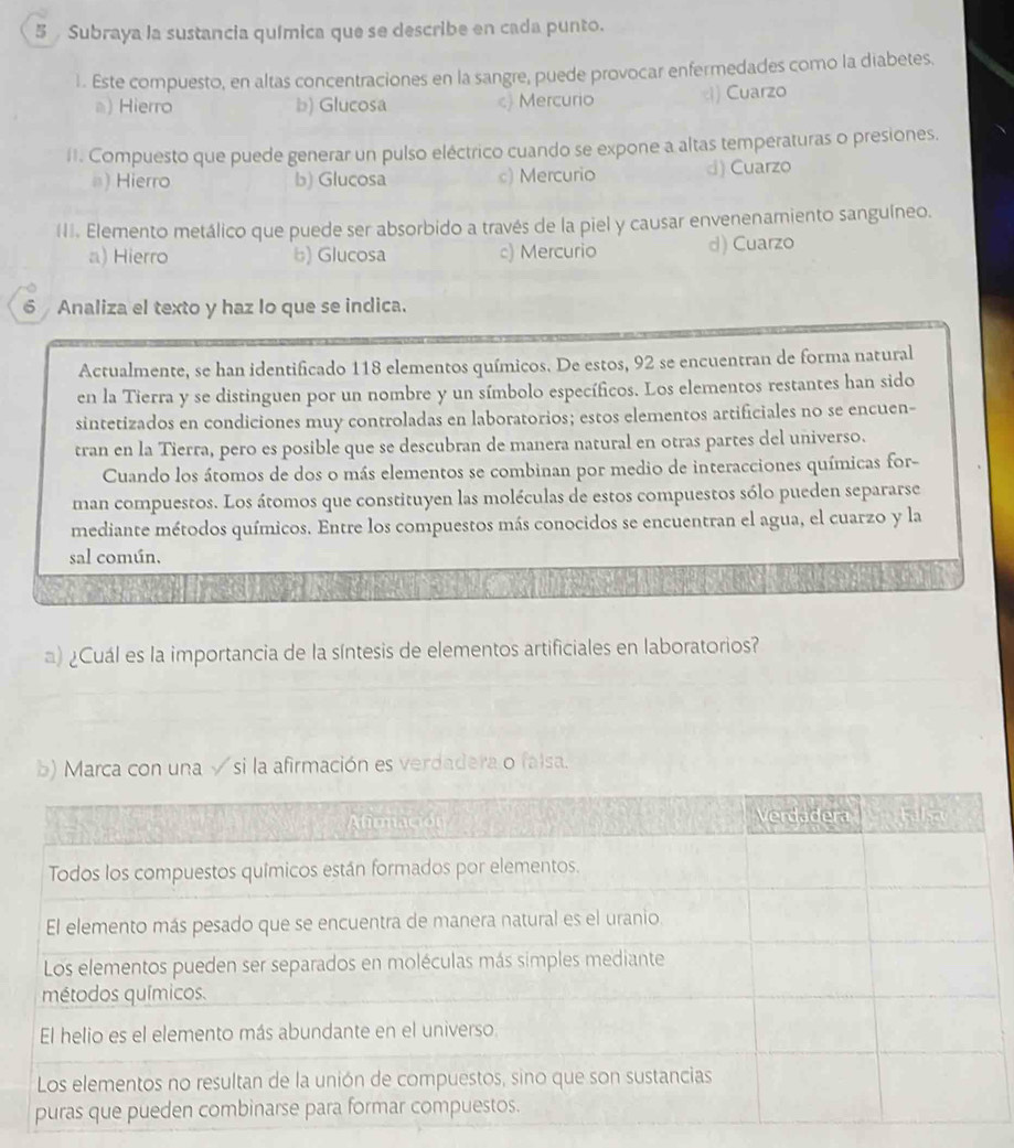 Subraya la sustancia química que se describe en cada punto.
1. Este compuesto, en altas concentraciones en la sangre, puede provocar enfermedades como la diabetes.
a) Hierro b) Glucosa c) Mercurio ) Cuarzo
II. Compuesto que puede generar un pulso eléctrico cuando se expone a altas temperaturas o presiones.
#) Hierro b) Glucosa c) Mercurio d) Cuarzo
II. Elemento metálico que puede ser absorbido a través de la piel y causar envenenamiento sanguíneo.
a) Hierro b) Glucosa c) Mercurio d) Cuarzo
6 Analiza el texto y haz lo que se indica.
Actualmente, se han identificado 118 elementos químicos. De estos, 92 se encuentran de forma natural
en la Tierra y se distinguen por un nombre y un símbolo específicos. Los elementos restantes han sido
sintetizados en condiciones muy controladas en laboratorios; estos elementos artificiales no se encuen-
tran en la Tierra, pero es posible que se descubran de manera natural en otras partes del universo.
Cuando los átomos de dos o más elementos se combinan por medio de interacciones químicas for-
man compuestos. Los átomos que constituyen las moléculas de estos compuestos sólo pueden separarse
mediante métodos químicos. Entre los compuestos más conocidos se encuentran el agua, el cuarzo y la
sal común.
a) ¿Cuál es la importancia de la síntesis de elementos artificiales en laboratorios?
b) Marca con una √si la afirmación es verdadera o falsa.