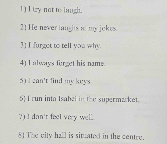 try not to laugh. 
2) He never laughs at my jokes. 
3) I forgot to tell you why. 
4) I always forget his name. 
5) I can’t find my keys. 
6) I run into Isabel in the supermarket. 
7) I don’t feel very well. 
8) The city hall is situated in the centre.