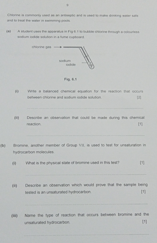 Chlorine is commonly used as an antiseptic and is used to make drinking water safe 
and to treat the water in swimming pools. 
(a) A student uses the apparatus in Fig 6.1 to bubble chlorine through a colourless 
sodium iodide solution in a fume cupboard. 
chlorine gas 
Fig. 6.1 
(i) Write a balanced chemical equation for the reaction that occurs 
between chlorine and sodium iodide solution. [2] 
_ 
(ii) Describe an observation that could be made during this chemical 
reaction. [1] 
_ 
(b) Bromine, another member of Group VII, is used to test for unsaturation in 
hydrocarbon molecules. 
(i) What is the physical state of bromine used in this test? [1] 
_ 
(ii) Describe an observation which would prove that the sample being 
tested is an unsaturated hydrocarbon. [1] 
_ 
(iii) Name the type of reaction that occurs between bromine and the 
unsaturated hydrocarbon. [1] 
_