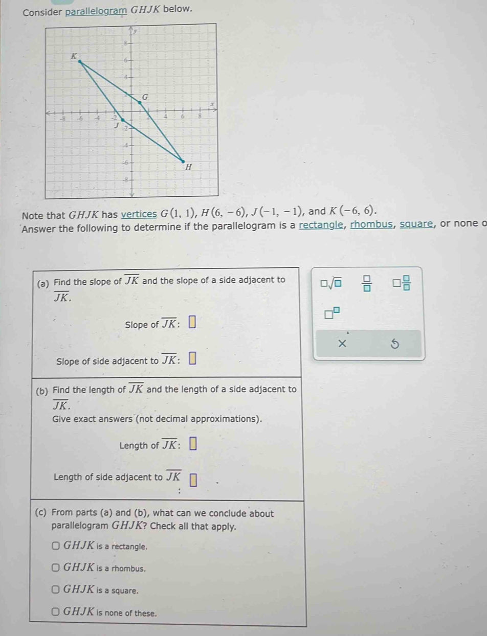 Consider parallelogram GHJK below.
Note that GHJK has vertices G(1,1), H(6,-6), J(-1,-1) , and K(-6,6). 
Answer the following to determine if the parallelogram is a rectangle, rhombus, square, or none o
(a) Find the slope of overline JK and the slope of a side adjacent to □ sqrt(□ )  □ /□   □  □ /□  
overline JK.
8
Slope of overline JK :
X
Slope of side adjacent to overline JK : 
(b) Find the length of overline JK and the length of a side adjacent to
overline JK. 
Give exact answers (not decimal approximations).
Length of overline JK : | 
Length of side adjacent to overline JK
(c) From parts (a) and (b), what can we conclude about
parallelogram GHJK? Check all that apply.
GHJK is a rectangle.
GHJK is a rhombus.
GHJK is a square.
GHJK is none of these.