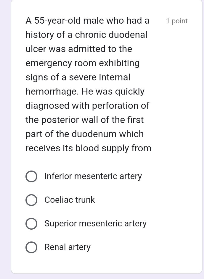 A 55-year-old male who had a 1 point
history of a chronic duodenal
ulcer was admitted to the
emergency room exhibiting
signs of a severe internal
hemorrhage. He was quickly
diagnosed with perforation of
the posterior wall of the first
part of the duodenum which
receives its blood supply from
Inferior mesenteric artery
Coeliac trunk
Superior mesenteric artery
Renal artery