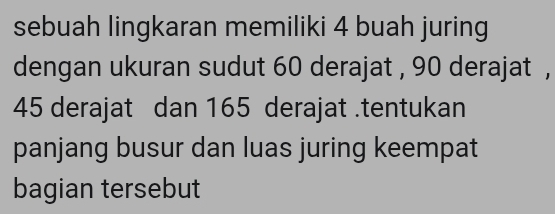 sebuah lingkaran memiliki 4 buah juring 
dengan ukuran sudut 60 derajat , 90 derajat ,
45 derajat dan 165 derajat.tentukan 
panjang busur dan luas juring keempat 
bagian tersebut