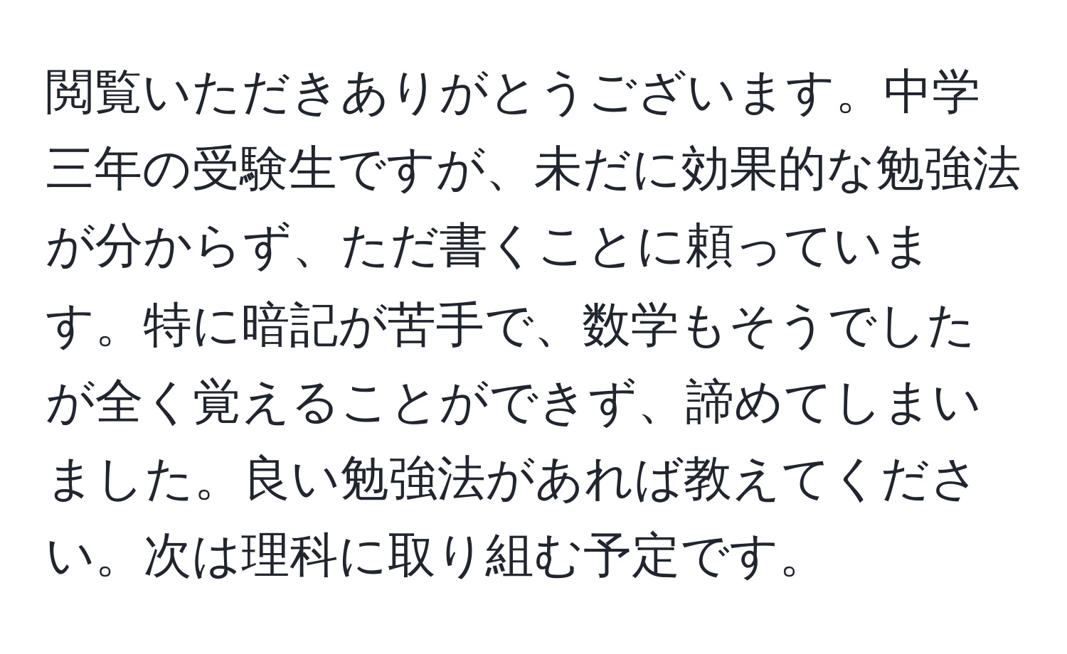 閲覧いただきありがとうございます。中学三年の受験生ですが、未だに効果的な勉強法が分からず、ただ書くことに頼っています。特に暗記が苦手で、数学もそうでしたが全く覚えることができず、諦めてしまいました。良い勉強法があれば教えてください。次は理科に取り組む予定です。