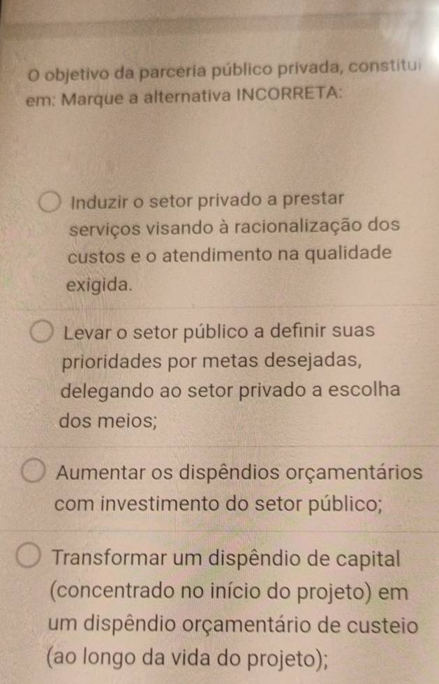 objetivo da parceria público privada, constitui
em: Marque a alternativa INCORRETA:
Induzir o setor privado a prestar
serviços visando à racionalização dos
custos e o atendimento na qualidade
exigida.
Levar o setor público a definir suas
prioridades por metas desejadas,
delegando ao setor privado a escolha
dos meios;
Aumentar os dispêndios orçamentários
com investimento do setor público;
Transformar um dispêndio de capital
(concentrado no início do projeto) em
um dispêndio orçamentário de custeio
(ao longo da vida do projeto);