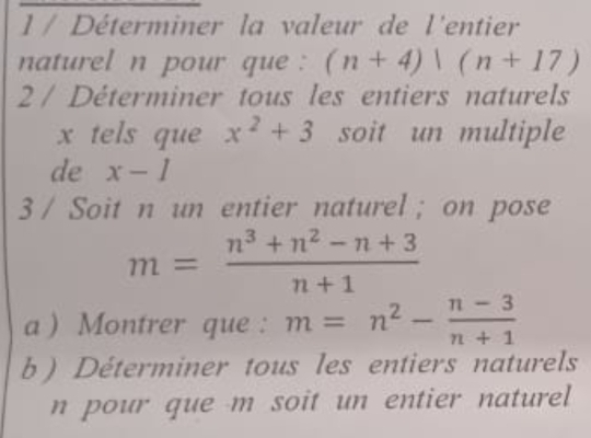 Déterminer la valeur de l'entier 
naturel n pour que : (n+4)|(n+17)
2 / Déterminer tous les entiers naturels
x tels que x^2+3 soit un multiple 
de x-1
3 / Soit n un entier naturel ; on pose
m= (n^3+n^2-n+3)/n+1 
a ) Montrer que : m=n^2- (n-3)/n+1 
b ) Déterminer tous les entiers naturels 
n pour que m soit un entier naturel