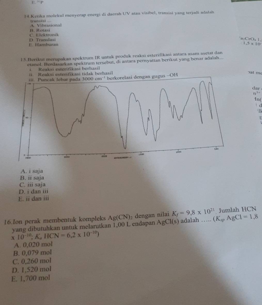 E.''P
14.Ketika molekul menyerap energi di daerah UV atau visibel, transisi yang terjadi adalah
transisi ...
A. Vibrasional
B. Rotasi
C. Elektronik
D. Translasi
a₂CrO₄ 1.
E. Hamburan 1.5* 10
15.Berikut merupakan spektrum IR untuk produk reaksi esterifikasi antara asam asetat dan
etanol. Berdasarkan spektrum tersebut, di antara pernyattan berikut yang benar adalah...
i Reaksi esterifíkasi berhasil
Reaksi esterifikasi tidak berhasil at me
berkorelasi dengan gugus --OH
dar
n^(3+)
1n(
i d
1
A. i saja
B. ii saja
C. iii saja
D. i dan iii
E. ii dan iii
16.Ion perak membentuk kompleks Ag(CN)_2 dengan nilai K_f=9,8* 10^(21) (K_spAgCl=1,8 Jumlah HCN
yang dibutuhkan untuk melarutkan 1,00 L endapan AgCl(s) adalah …
* 10^(-10);K_aHCN=6,2* 10^(-10))
A. 0,020 mol
B. 0,079 mol
C. 0,260 mol
D. 1,520 mol
E. 1,700 mol