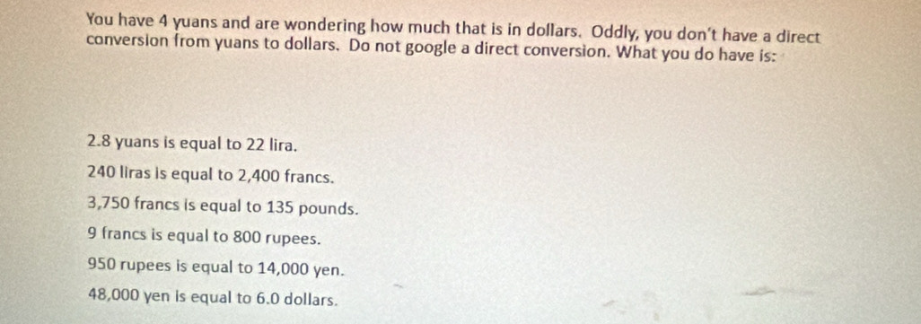 You have 4 yuans and are wondering how much that is in dollars. Oddly, you don't have a direct
conversion from yuans to dollars. Do not google a direct conversion. What you do have is:
2.8 yuans is equal to 22 lira.
240 liras is equal to 2,400 francs.
3,750 francs is equal to 135 pounds.
9 francs is equal to 800 rupees.
950 rupees is equal to 14,000 yen.
48,000 yen is equal to 6.0 dollars.