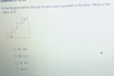 In the diagram below, the top of each stair is parallel to the floor. What is the
value of y?
A. 128°
B. 142°
C. 38°
D. 52°