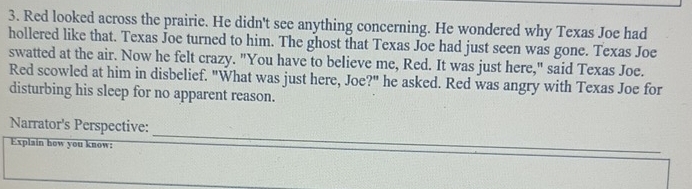 Red looked across the prairie. He didn't see anything concerning. He wondered why Texas Joe had 
hollered like that. Texas Joe turned to him. The ghost that Texas Joe had just seen was gone. Texas Joe 
swatted at the air. Now he felt crazy. "You have to believe me, Red. It was just here," said Texas Joe. 
Red scowled at him in disbelief. "What was just here, Joe?" he asked. Red was angry with Texas Joe for 
disturbing his sleep for no apparent reason. 
Narrator's Perspective: 
Explain how you know: 
_ 
_