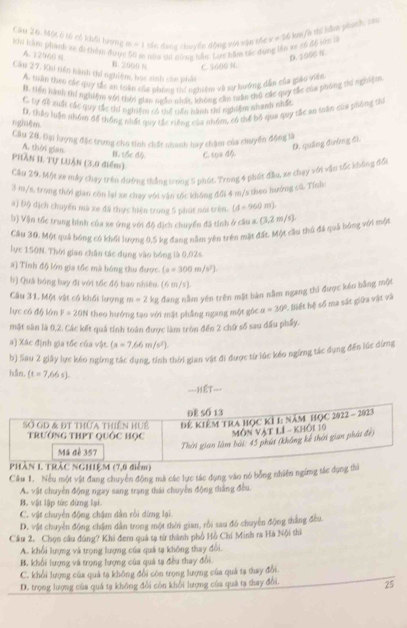 Một ô tổ có khối lượng m=1 Sin dang chuyển động vin vận thc v = 36 km/h thi hầm phanh, sau
kh hâm phanh xe đi thêm được 5 nữm thi dứng hần. Lực hăm tác dụng lên xe có độ lớn là
D. 1000 N.
A. 12966 N. B. 2000 % C. 3600 %.
Câu 27, Khi tiến hành thí nghiệm, học sinh cân phải
A. tuần theo các quy tắc an toàn của phòng thí nghiệm và sự hướng dẫn của giáo viên.
B. tiến hành thí nghiệm với thời gian ngẫm nhất, không cần tuân thủ các quy tắc của phòng thí nghiệm
C tự đề xuất các quy tắc thí nghiệm có thể tiến hành thí nghiệm nhanh nhất
D, tháo luận nhóm để thống nhất quy tắc riếng của nhóm, có thể bỏ qua quy tắc an toàn của phòng thí
ngmệm.
Câu 28. Đại lượng đặc trưng cho tính chất nhanh hay chậm của chuyến động là
D. quảng đường đi,
A. thời gian. B. tốc độ.
C. cos 46,
PHAN II Tự LUận (3,0 điểm).
Câu 29. Một xe máy chạy trên dường thắng trong 5 phút. Trong 4 phút đầu, xe chạy với vận tốc không đổi
3 m/s, trong thời gian còn lại xe chạy với vận tốc không đối 4 m/s theo hướng cũ. Tính:
#) Độ địch chuyển mà xe đã thực hiện trong 5 phút nói trên. (d=960m).
b) Vận tốc trung binh của xe ứng với độ dịch chuyển đã tính ở câu a. (3,2m/s).
Câu 30. Một quả bóng có khối lượng 0,5 kg đang nằm yên trên mặt đất. Một cầu thủ đá quả bóng với một
lực 150N. Thời gian chân tác dụng vào bóng là 0,02s.
a) Tính độ lớn gia tốc mà bóng thu được (a=300m/s^2).
b) Quả bóng bay đi với tốc độ bao nhiêu. (6 m/s).
Câu 31. Một vật có khối lượng m=2 kg đang nằm yên trên mặt bàn nằm ngang thì được kéo bằng một
lực có độ lớn F=20N theo hướng tạo với mặt phầng ngang một góc a=30° & Biết hệ số ma sát giữa vật và
mặt sàn là 0,2. Các kết quả tính toán được làm tròn đến 2 chữ số sau đấu phẩy.
a) Xác định gia tốc của vật (a=7,66m/s^2).
b) Sau 2 giây lực kéo ngừng tác dụng, tính thời gian vật đi được từ lúc kéo ngững tác dụng đến lúc dừng
hán, (t=7,66s).
--- IET-
Câu 1. Nếu một vật đang chuyển động mà các lực tác dụng vào nó bổng nhiên ngừmg tác dụng
A. vật chuyền động ngay sang trạng thái chuyển động thắng đều.
B. vật lập tức dừng lại.
C. vật chuyển động chậm dân rồi dừng lại.
D. vật chuyền động chậm dẫn trong một thời gian, rồi sau đó chuyền động thắng đều.
Câu 2. Chọn câu đúng? Khi đem quả tạ từ thành phố Hồ Chí Minh ra Hà Nội thì
A. khổi lượng và trọng lượng của quá tạ không thay đổi.
B. khối lượng và trọng lượng của quả tạ đều thay đổi.
C. khổi lượng của quả tạ không đổi còn trọng lượng của quả tạ thay đổi.
D. trọng lượng của quá tạ không đổi còn khối lượng của quả tạ thay đổi.
25