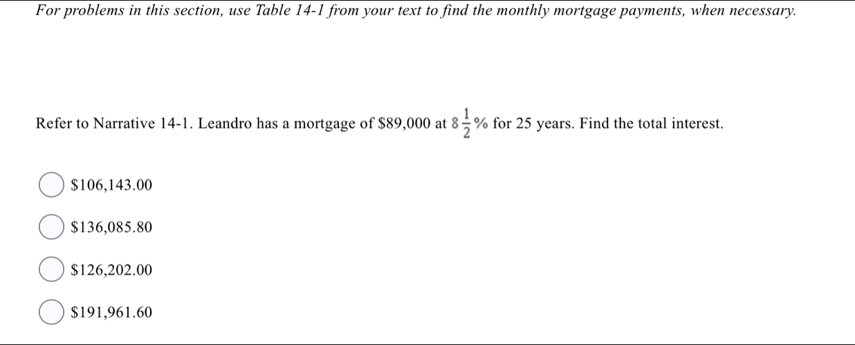 For problems in this section, use Table 14-1 from your text to find the monthly mortgage payments, when necessary.
Refer to Narrative 14-1. Leandro has a mortgage of $89,000 at 8 1/2 % for 25 years. Find the total interest.
$106,143.00
$136,085.80
$126,202.00
$191,961.60