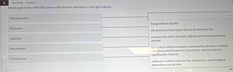 Matching 5 points
Match each term in the left column with the best defnition in the right column.
Detoxification
Recovery living without alcohol.
the process of learning to live an alcohol-free life.
Sobriety a process by which the body adjusts to functioning without
alcohol.
Alcoholism the state in which the body is poisoned by alcohol or another
substance and the person's physical or mental control is
Intoxication significantly reduced.
a disease in which a person has a physical or psychological
dependence on alcohol.
Ne