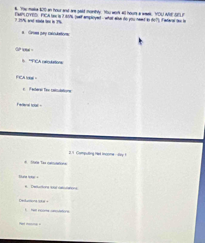 You make $20 an hour and are paid monthly. You work 40 hours a week. YOU ARE SELF 
EMPLOYED. FICA tax is 7.65% (self employed - what else do you need to do?), Federal tax is
7.25% and state tax is 3%. 
a. Gross pay calculations: 
GP toual = 
b *''FICA calculations: 
FICA total = 
c. Federal Tax calculations: 
Federal total = 
2.1 Computing Net Income - day 1 
d. State Tax calculations 
State total = 
e. Deductions total calculations. 
Deductions total = 
t. Net income catculations:
Net incoms =