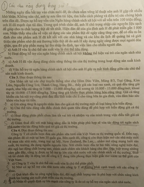 Những ngày đầu bắt tay vào chăn nuôi đê, do chưa nắm vững kĩ thuật nên anh H gặp rắt nhiều
khó khăn. Không năn chí, anh tự sưu tầm tài liệu, tìm hiểu cách phòng và điều trị các chứng bệnh
trên đàn dê. Được sự hỗ trợ vốn của Ngân hàng chính sách xã hội với số vốn trên 100 triệu đồng,
anh H đã mạnh dạn tái đàn. Trong quả trình chăn dê, anh H chú trọng nhập các nguyên liệu sạch
để giúp cho ra chất lượng thịt đê tốt nhất. Hiện đàn dê của gia đình anh H đã phát triển gần 1 000
con. Nhận thấy nhu cầu về việc sử dụng các sản phẩm thịt đê ngày càng tăng cao, để có đầu ra ồn
định cho sản phẩm anh H đã kết nối với các nhà hàng và các khu du lịch đề quảng bá và giới
thiệu sản phẩm nhờ đó mà thương hiệu thịt dê do anh H xây dựng ngày càng được mọi người đón
nhận, qua đó góp phần mang lại thu nhập ồn định, tạo việc làm cho nhiều người dân.
a) Anh H vừa là chủ thể sản xuất vừa là chủ thể tiêu dùng.
b) Hoạt động hỗ trợ của ngân hàng chính sách xã hội không thể hiện vai trò của ngân sách nhà
nước,
c) Anh H đã vận dụng đúng chức năng thông tin của thị trường trong hoạt động sản xuất kinh
doanh.
d) Việc hỗ trợ từ ngân hàng chính sách xã hội cho anh H gây ra mất bình đẳng giữa các chủ thể
sản xuất kinh doanh.
Câu 3. Đọc đoạn thông tin sau:
Qua khảo sát tại các chợ truyền thống như chợ Hôm Đức Viên, Mùng 8/3, Trại Găng, Kim
Liên, Nguyễn Công Trứ, Thành Công, Hàng Bè... thấy giá các loại rau xanh, củ quả đều tăng giá
mạnh, như bắp cải tăng từ 7.000 - 15.000 đồng/kg; cải xoong từ 10.000 - 15.000 đồng/mớ; khoai
tây từ 10.000 -17.000 đồng/kg. Xăng tăng giá khiến thực phẩm hàng hóa cũng tăng. Giá cả tăng
khiến các bà nội trợ cũng phải đau đầu tính toán chi li cho từng bữa ăn gia đình, vừa đảm bảo sức
khỏe vừa hợp túi tiên.
a) Giá xăng tăng là nguyên nhân làm cho giá cả thị trường một số loại hàng hóa biển động.
b) Chủ thể tiêu dùng cần điều chính thói quen tiêu dùng để phù hợp với biến động giá cá thị
trường.
c) Hoạt động phân phối chưa làm tốt vai trò và nhiệm vụ của mình trong việc điều tiết giá cả
thị trường
d) Giảm thuế đổi với mặt hàng xăng dầu là biện pháp phù hợp sẽ vừa tác động tới ngân sách
nhà nước vừa tác động hiệu quả tới giá cả thị trường.
Câu 4. Đọc đoạn thông tin sau:
Công ty T có chiến lược đưa sản phẩm sữa tươi của Việt Nam ra thị trường quốc tế. Đến nay,
sản phẩm đã có mặt tại hơn 35 quốc gia. Bên cạnh đó, công ti còn thực hiện mở các nhà máy mới
và mua các nhà máy, trang trai tại Mỹ, New Zealand, Ba Lan,... nhằm mở rộng mạng lưới sản
xuất, thị trường, đa dạng nguồn nguyện liệu. Với chiến lược đầu tư bài bản, công nghệ hiện đai,
đội ngũ lao động chất lượng cao, chính sách chăm sóc khách hàng chu đáo. Đặc biệt trong những
năm gần đây, công ty được sự hỗ trợ to lớn của nhà nước với các chính sách về thị trường, thuc
và tài chính đây là động lực để công ti T đang tiên phong thực hiện giấc mơ vươn xa thế giới của
Việt Nam.
-D a) Công ty T vừa là chủ thể sản xuất vừa là chủ thể phân phối.
b) Nhờ có sự hỗ trợ của nhà nước nên công ty T sẽ không phải cạnh tranh với các công ty
khác.
c) Quá trình đầu tư công nghệ hiện đại, đội ngũ chất lượng cao là phù hợp với chức năng kích
thích lực lượng sản xuất phát triển của thị trường.
d) Nhân tổ quyết định sự lớn mạnh của công ty là do có sự hỗ trợ của ngân sách nhà nước.