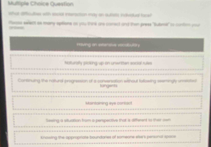 Question
What difficultes with social interaction may an auties individual face?
iease select as many aptions as you think are comect and then press "Bulmi" to contim your
Having on extensive vecabular
Naturally picking up on unwritten social rules
Continuing the natural progression of a conversation without following seemingly unrectied
tangents
Maintaining eye contact
Seeing a situation from a perspective that is different to their own
Knowing the appropriate boundaries of someone else's personal space