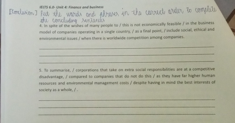 IELTS 6.0- Unit 4: Finance and business 
4. In spite of the wishes of many people to / this is not economically feasible / in the business 
model of companies operating in a single country, / as a final point, / include social, ethical and 
environmental issues / when there is worldwide competition among companies. 
_ 
_ 
_ 
5. To summarise, / corporations that take on extra social responsibilities are at a competitive 
disadvantage, / compared to companies that do not do this / as they have far higher human 
resources and environmental management costs / despite having in mind the best interests of 
society as a whole, / . 
_ 
_ 
_