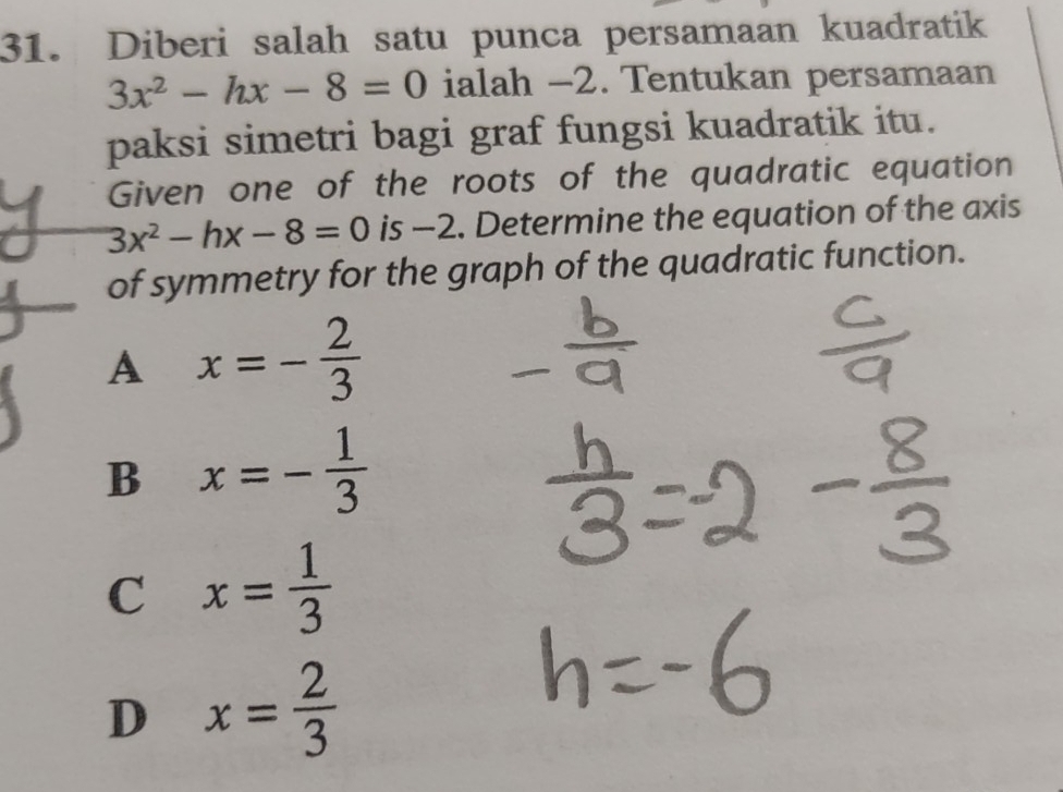 Diberi salah satu punca persamaan kuadratik
3x^2-hx-8=0 ialah −2. Tentukan persamaan
paksi simetri bagi graf fungsi kuadratik itu.
Given one of the roots of the quadratic equation
3x^2-hx-8=0 is -2. Determine the equation of the axis
of symmetry for the graph of the quadratic function.
A x=- 2/3 
B x=- 1/3 
C x= 1/3 
D x= 2/3 