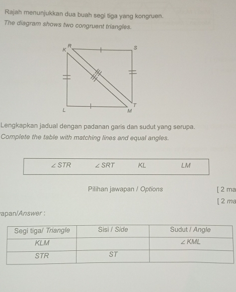 Rajah menunjukkan dua buah segi tiga yang kongruen.
The diagram shows two congruent triangles.
Lengkapkan jadual dengan padanan garis dan sudut yang serupa.
Complete the table with matching lines and equal angles.
∠ STR ∠ SRT KL LM
Pilihan jawapan / Options [ 2 ma
[ 2 ma
apan/Answer :