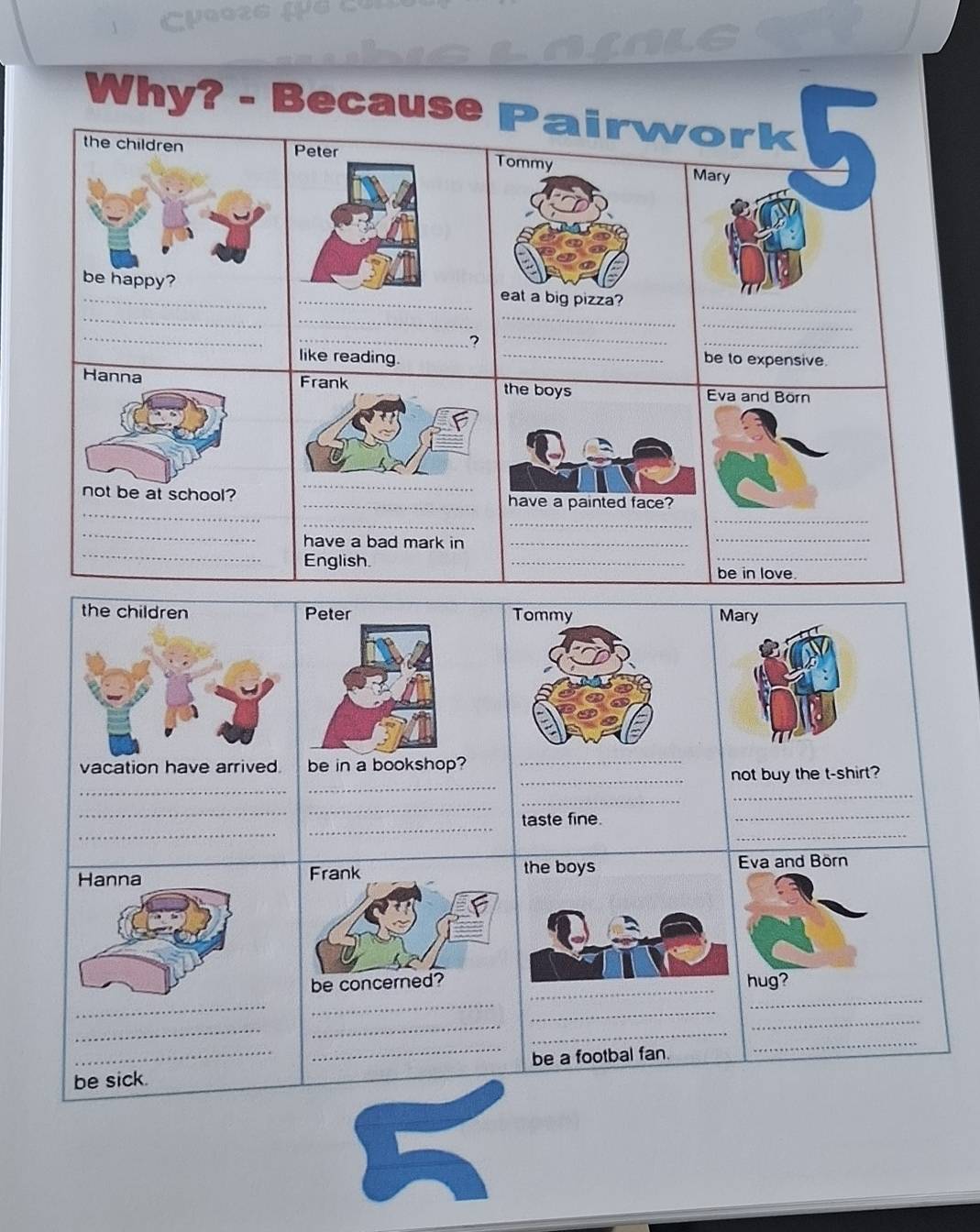 Why? - Because Pairwork 
the children Peter Tommy Mary 
be happy? _eat a big pizza?_ 
_ 
_ 
_ 
_ 
_ 
_? 
_ 
_ 
like reading. _be to expensive. 
Hanna Frank the boys va and Börn 
_ 
_ 
not be at school? _ve a painted face? 
_ 
_ 
_ 
_ 
_ 
_ 
have a bad mark in_ 
English. 
_ 
_ 
be in love. 
Peter Mary 
vacation have arrived be in a bookshop?_ 
_ 
_ 
_not buy the t-shirt? 
_ 
_ 
_ 
_ 
_ 
_ 
_ 
taste fine. 
_ 
va and Börn 
be conchug? 
_ 
_ 
_ 
_ 
_ 
_ 
_ 
_ 
be sick. _be a footbal fan. 
_