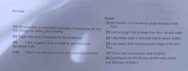 Across 
Down 
[1] My function is to tenderize gluten strands in the 
[4] My process is important because I incorporate air into flour. 
the dough by sifting and mixing. [2] I am a dough that is made from flour, fat and water. 
[6] Eggs are very important to my existence. [3] I describes a pie or tart shell that is baked unfilled. 
[9] I am a pastry that is used for pie crust and [5] I am pastry that contains equal weight of fat and 
sausage rolls. flour. 
[10] I form the structure of all your delicious pastries [7] This is the most popular type of pastry. 
[8] Contributes to the flavour, tenderness, colour 
and flakiness of pastry