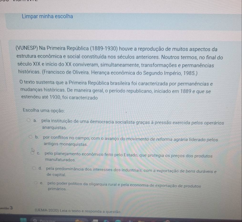 Limpar minha escolha
(VUNESP) Na Primeira República (1889-1930) houve a reprodução de muitos aspectos da
estrutura econômica e social constituída nos séculos anteriores. Noutros termos, no final do
século XIX e início do XX conviveram, simultaneamente, transformações e permanências
históricas. (Francisco de Oliveira. Herança econômica do Segundo Império, 1985.)
O texto sustenta que a Primeira República brasileira foi caracterizada por permanências e
mudanças históricas. De maneira geral, o período republicano, iniciado em 1889 e que se
estendeu até 1930, foi caracterizado
Escolha uma opção:
a pela instituição de uma democracia socialista graças à pressão exercida pelos operários
anarquistas.
b. por conflitos no campo, com o avanço do movimento de reforma agrária liderado pelos
antigos monarquistas.
c. pelo planejamento econômico feito pelo Estado, que protegia os preços dos produtos
manufaturados.
d. pela predominância dos interesses dos industriais, com a exportação de bens duráveis e
de capital.
e pelo poder político da oligarquia rural e pela economia de exportação de produtos
primários.
uestão 3 (UEMA-2020) Leia o texto e responda a questão.