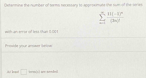 Determine the number of terms necessary to approximate the sum of the series
sumlimits _(n=1)^(∈fty)frac 11(-1)^n(3n)!
with an error of less than 0.001
Provide your answer below: 
At least □ term(s) are needed