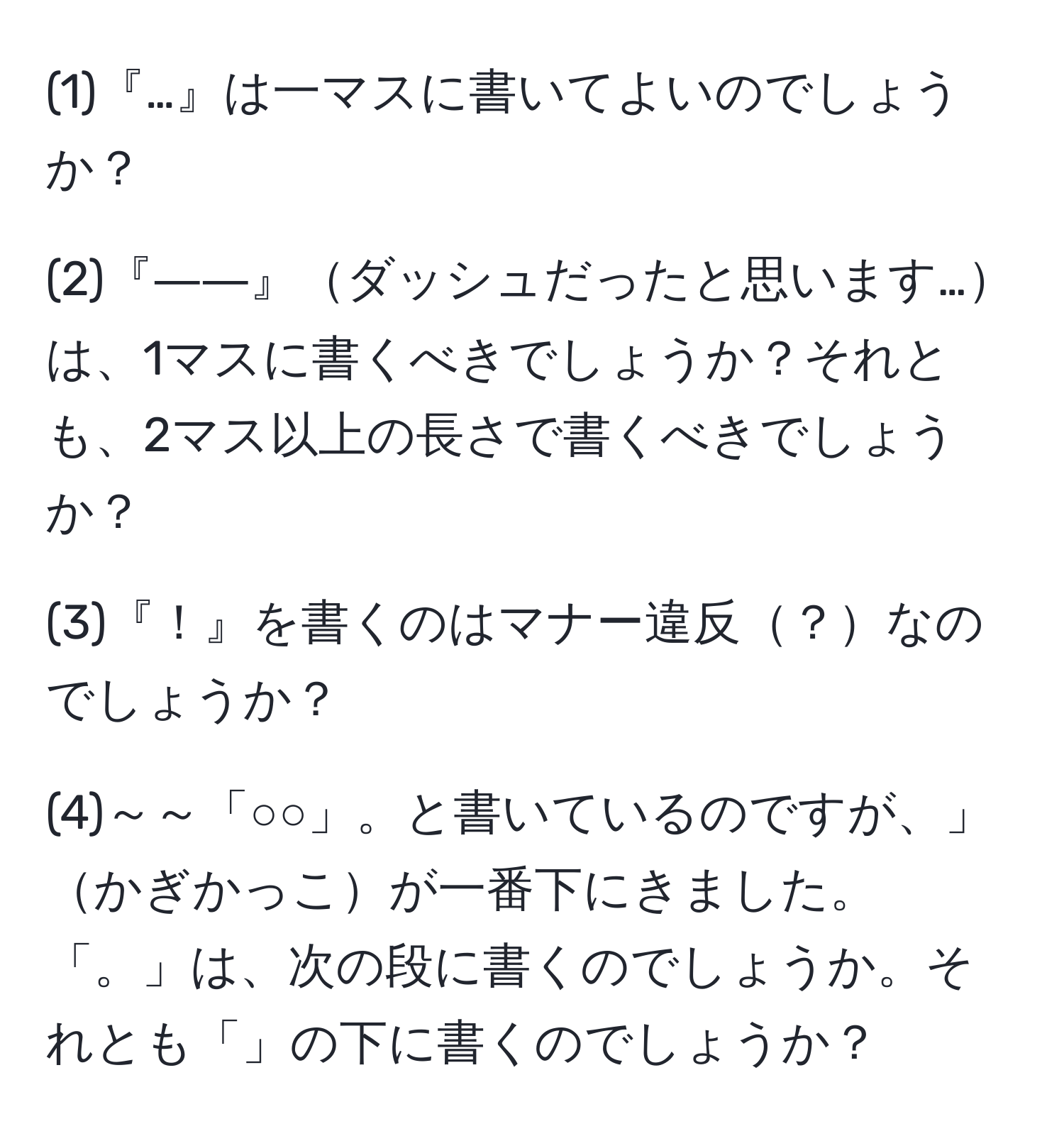 (1)『…』は一マスに書いてよいのでしょうか？

(2)『――』ダッシュだったと思います…は、1マスに書くべきでしょうか？それとも、2マス以上の長さで書くべきでしょうか？

(3)『！』を書くのはマナー違反？なのでしょうか？

(4)～～「○○」。と書いているのですが、」かぎかっこが一番下にきました。「。」は、次の段に書くのでしょうか。それとも「」の下に書くのでしょうか？