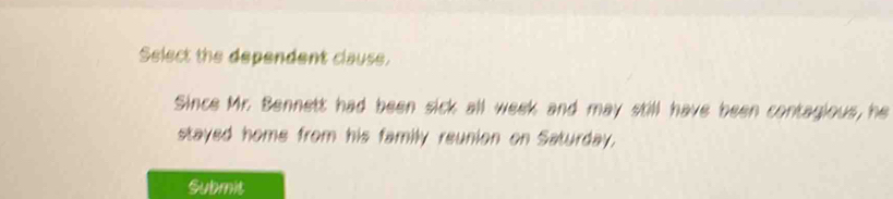 Select the dependent clause. 
Since Mr. Bennett had been sick all week and may still have been contagious, he 
stayed home from his family reunion on Saturday, 
Submit