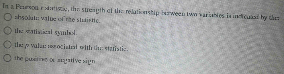 In a Pearson 7 statistic, the strength of the relationship between two variables is indicated by the:
absolute value of the statistic.
the statistical symbol.
the p value associated with the statistic.
the positive or negative sign.