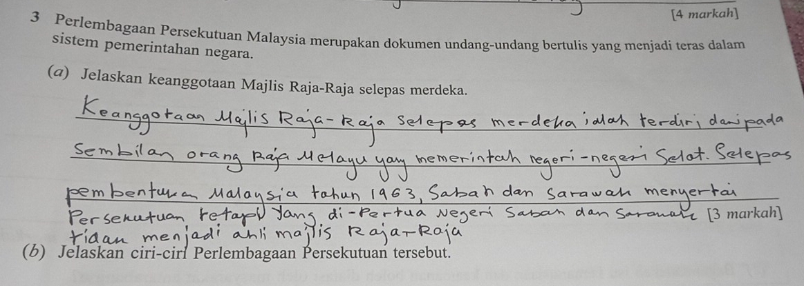 [4 markah] 
3 Perlembagaan Persekutuan Malaysia merupakan dokumen undang-undang bertulis yang menjadi teras dalam 
sistem pemerintahan negara. 
(@) Jelaskan keanggotaan Majlis Raja-Raja selepas merdeka. 
_ 
_ 
_ 
_ 
_ 
_ 
_ 
[3 markah] 
(b) Jelaskan ciri-ciri Perlembagaan Persekutuan tersebut.