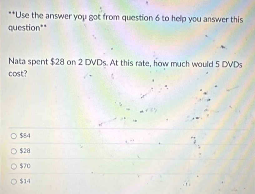 Use the answer you got from question 6 to help you answer this
question**
Nata spent $28 on 2 DVDs. At this rate, how much would 5 DVDs
cost?
$84
$28
$70
$14