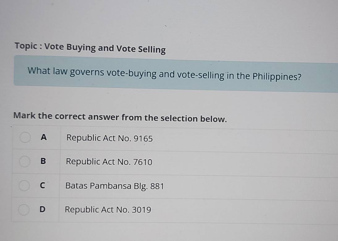 Topic : Vote Buying and Vote Selling
What law governs vote-buying and vote-selling in the Philippines?
Mark the correct answer from the selection below.
A Republic Act No. 9165
B Republic Act No. 7610
C Batas Pambansa Blg. 881
D Republic Act No. 3019