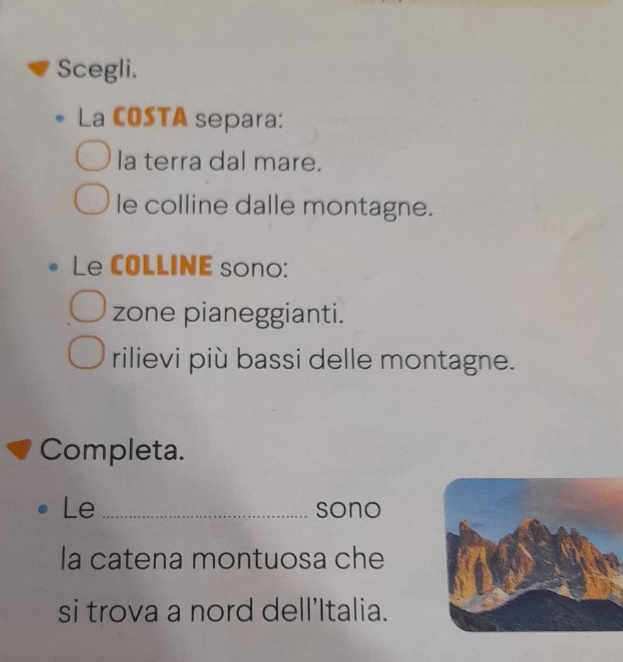 Scegli.
La COSTA separa:
la terra dal mare.
le colline dalle montagne.
Le COLLINE sono:
zone pianeggianti.
rilievi più bassi delle montagne.
Completa.
Le _sono
la catena montuosa che
si trova a nord dell’Italia.