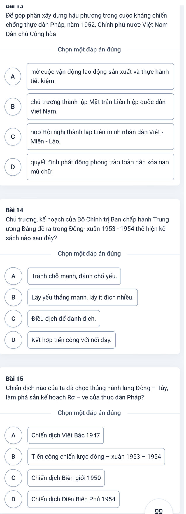 Để góp phần xây dựng hậu phương trong cuộc kháng chiến
chống thực dân Pháp, năm 1952, Chính phủ nước Việt Nam
Dân chủ Cộng hòa
Chọn một đáp án đúng
mở cuộc vận động lao động sản xuất và thực hành
A tiết kiệm.
chủ trương thành lập Mặt trận Liên hiệp quốc dân
B
Việt Nam.
họp Hội nghị thành lập Liên minh nhân dân Việt -
C
Miên - Lào.
quyết định phát động phong trào toàn dân xóa nạn
D
mù chữ.
Bài 14
Chủ trương, kế hoạch của Bộ Chính trị Ban chấp hành Trung
ương Đảng đề ra trong Đông- xuân 1953 - 1954 thể hiện kế
sách nào sau đây?
Chọn một đáp án đúng
A Tránh chỗ mạnh, đánh chố yếu.
B Lấy yếu thắng mạnh, lấy ít địch nhiều.
C Điều địch để đánh địch.
D Kết hợp tiến công với nổi dậy.
Bài 15
Chiến dịch nào của ta đã chọc thủng hành lang Đông - Tây,
làm phá sản kế hoạch Rơ - ve của thực dân Pháp?
Chọn một đáp án đúng
A Chiến dịch Việt Bắc 1947
B Tiến công chiến lược đông - xuân 1953 - 1954
C Chiến dịch Biên giới 1950
D Chiến dịch Điện Biên Phủ 1954