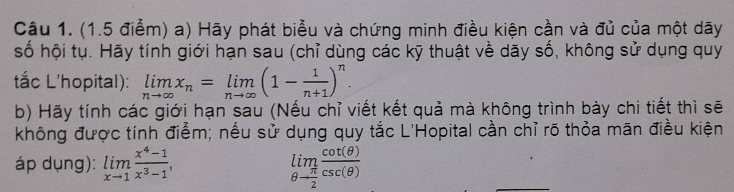 Hãy phát biểu và chứng minh điều kiện cần và đủ của một dãy 
số hội tụ. Hãy tính giới hạn sau (chỉ dùng các kỹ thuật về dãy số, không sử dụng quy 
tắc L'hopital): limlimits _nto ∈fty x_n=limlimits _nto ∈fty (1- 1/n+1 )^n. 
b) Hãy tính các giới hạn sau (Nếu chỉ viết kết quả mà không trình bày chi tiết thì sẽ 
không được tính điểm; nếu sử dụng quy tắc L'Hopital cần chỉ rõ thỏa mãn điều kiện 
áp dụng): limlimits _xto 1 (x^4-1)/x^3-1 , limlimits _θ to  π /2  cot (θ )/csc (θ ) 