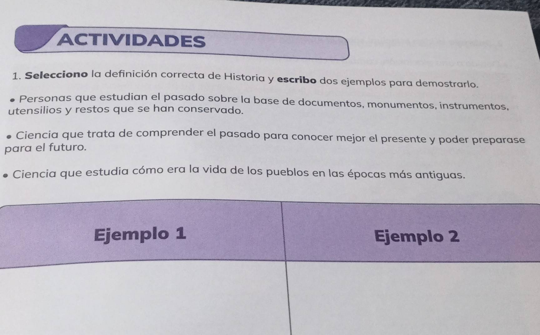 ACTIVIDADES 
1. Selecciono la definición correcta de Historia y escribo dos ejemplos para demostrarlo. 
Personas que estudian el pasado sobre la base de documentos, monumentos, instrumentos, 
utensilios y restos que se han conservado. 
Ciencia que trata de comprender el pasado para conocer mejor el presente y poder preparase 
para el futuro. 
Ciencia que estudia cómo era la vida de los pueblos en las épocas más antiguas. 
Ejemplo 1 Ejemplo 2