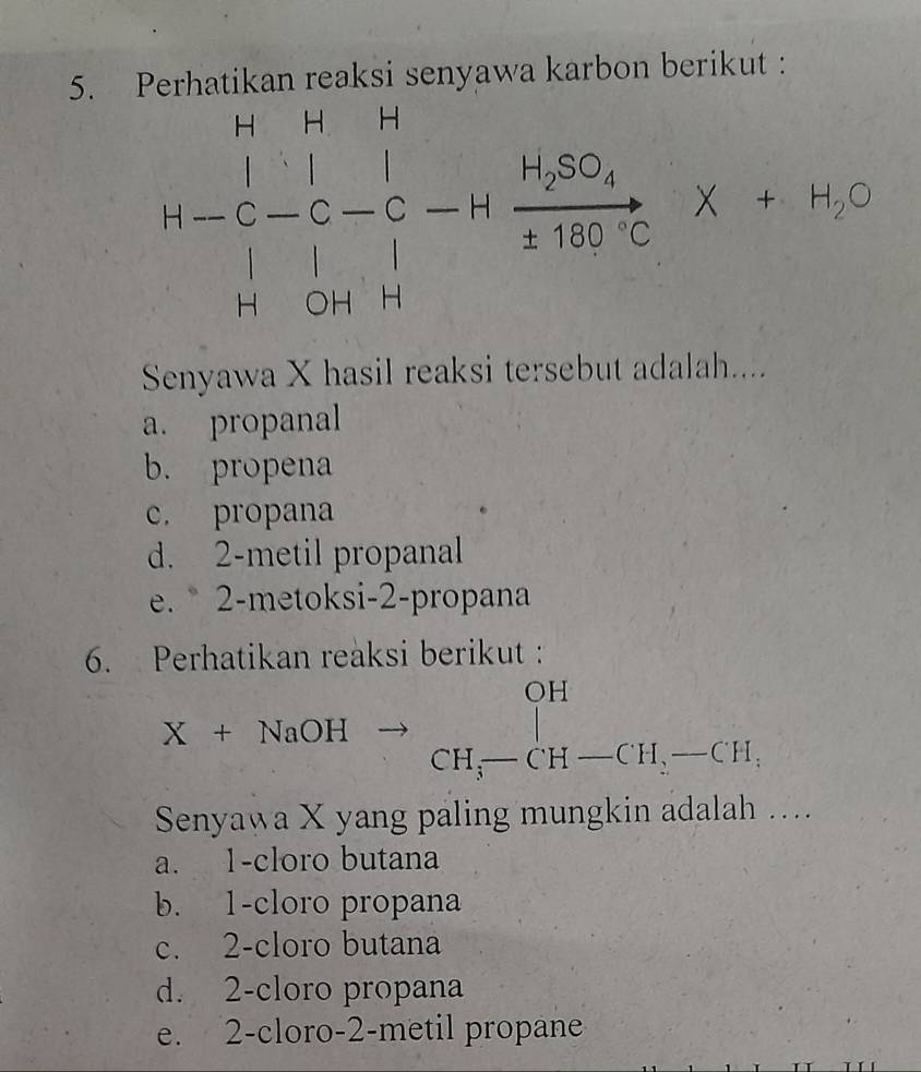 Perhatikan reaksi senyawa karbon berikut :
H-C-C-C-Hfrac H_2SO_4HBC· C* +H_2O
Senyawa X hasil reaksi tersebut adalah....
a. propanal
b. propena
c. propana
d. 2 -metil propanal
e. 2 -metoksi-2-propana
6. Perhatikan reaksi berikut :
OH
X+NaOHxrightarrow CH_3-CH-CH_2-CH_3
Senyawa X yang paling mungkin adalah ....
a. 1 -cloro butana
b. 1 -cloro propana
c. 2 -cloro butana
d. 2 -cloro propana
e. 2 -cloro- 2 -metil propane