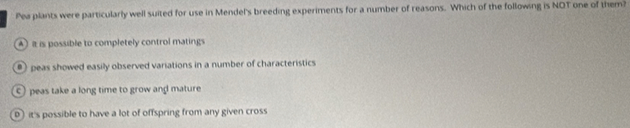 Pea plants were particularly well suited for use in Mendel's breeding experiments for a number of reasons. Which of the following is NOT one of them?
A it is possible to completely control matings
peas showed easily observed variations in a number of characteristics
peas take a long time to grow and mature
it's possible to have a lot of offspring from any given cross