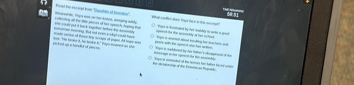 TIME REMAINING
58:51
Read the excerpt from ''Daughter of Invention'. What conflict does Yoyo face in this excerpt?
collecting all the little pieces of her speech, hoping that
A Meanwhile, Yoyo was on her knees, weeping wildly, Yoyo is frustrated by her inability to write a good
she could put it back together before the assembly . speech for the assembly at her school.
tomorrow morning. But not even a sibyl could have Yoyo is worried about insulting her teachers and
made sense of those tiny scraps of paper. All hope was peers with the speech she has written.
picked up a handful of pieces. Yoyo moaned as she ∴ 
lost. "He broke it, he broke Yoyo is saddened by her father's disapproval of the
message in her speech for the assembly.
Yoyo is reminded of the terrors her father faced under
the dictatorship of the Dominican Republic.